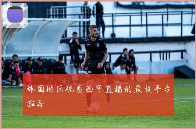韩国地区观看西甲直播的最佳平台推荐