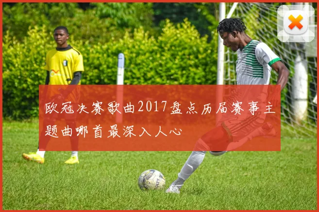 欧冠决赛歌曲2017盘点历届赛事主题曲哪首最深入人心