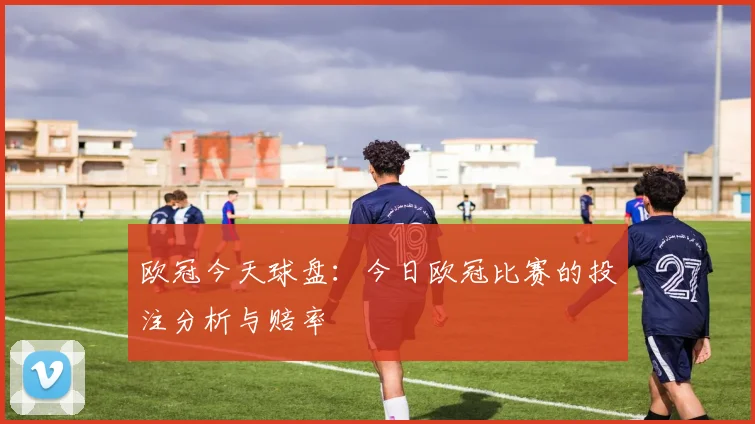 欧冠今天球盘:今日欧冠比赛的投注分析与赔率