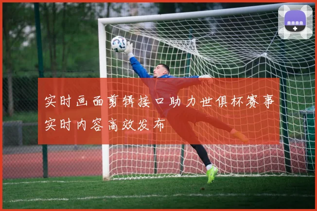 实时画面剪辑接口助力世俱杯赛事实时内容高效发布
