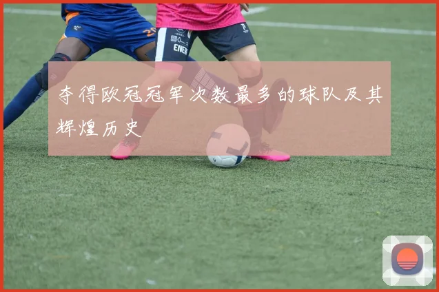 夺得欧冠冠军次数最多的球队及其辉煌历史